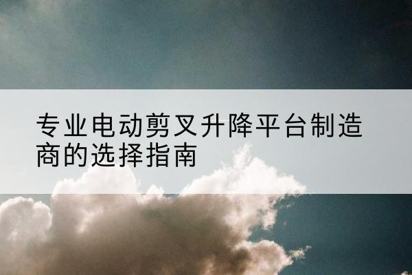 宁乡电动剪叉升降平台厂家-专业电动剪叉升降平台制造商的选择指南
