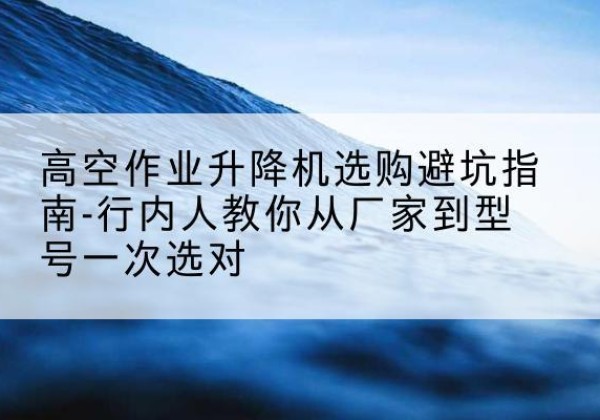 宁乡升降平台厂家-高空作业升降机选购避坑指南-行内人教你从厂家到型号一次选对