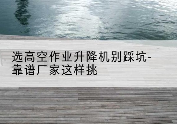 宁乡剪叉式升降机厂家-选高空作业升降机别踩坑-靠谱厂家这样挑