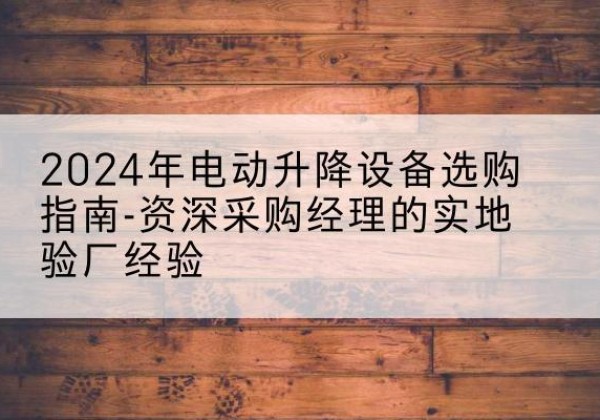 宁乡电动剪叉升降平台厂家-2024年电动升降设备选购指南-资深采购经理的实地验厂经验