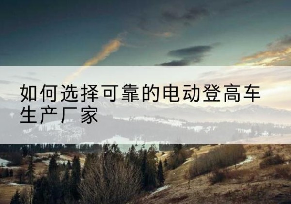 宁乡电动登高车厂家-如何选择可靠的电动登高车生产厂家