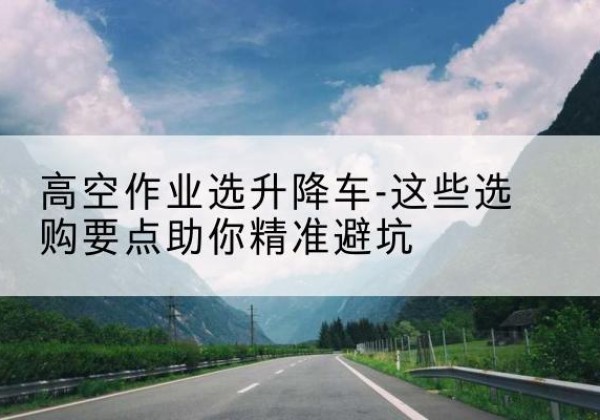 宁乡升降车厂家-高空作业选升降车-这些选购要点助你*避坑