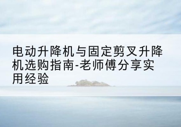 宁乡电动升降机怎么选-电动升降机与固定剪叉升降机选购指南-老师傅分享实用经验