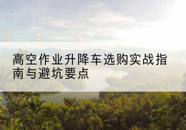 宁乡升降车怎么选-高空作业升降车选购实战指南与避坑要点