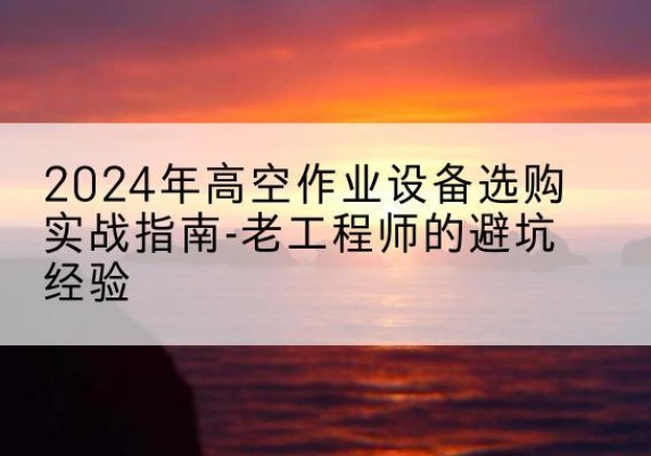 宁乡高空作业升降机厂家推荐-2024年高空作业设备选购实战指南-老工程师的避坑经验