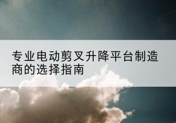 宁乡电动剪叉升降平台厂家-专业电动剪叉升降平台制造商的选择指南